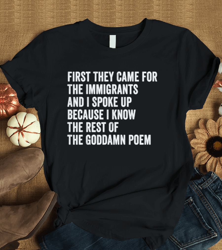 First They Came For The Immigrants And I Spoke Up Because I Know The Rest Of The Goddamn Poem T-Shirt
