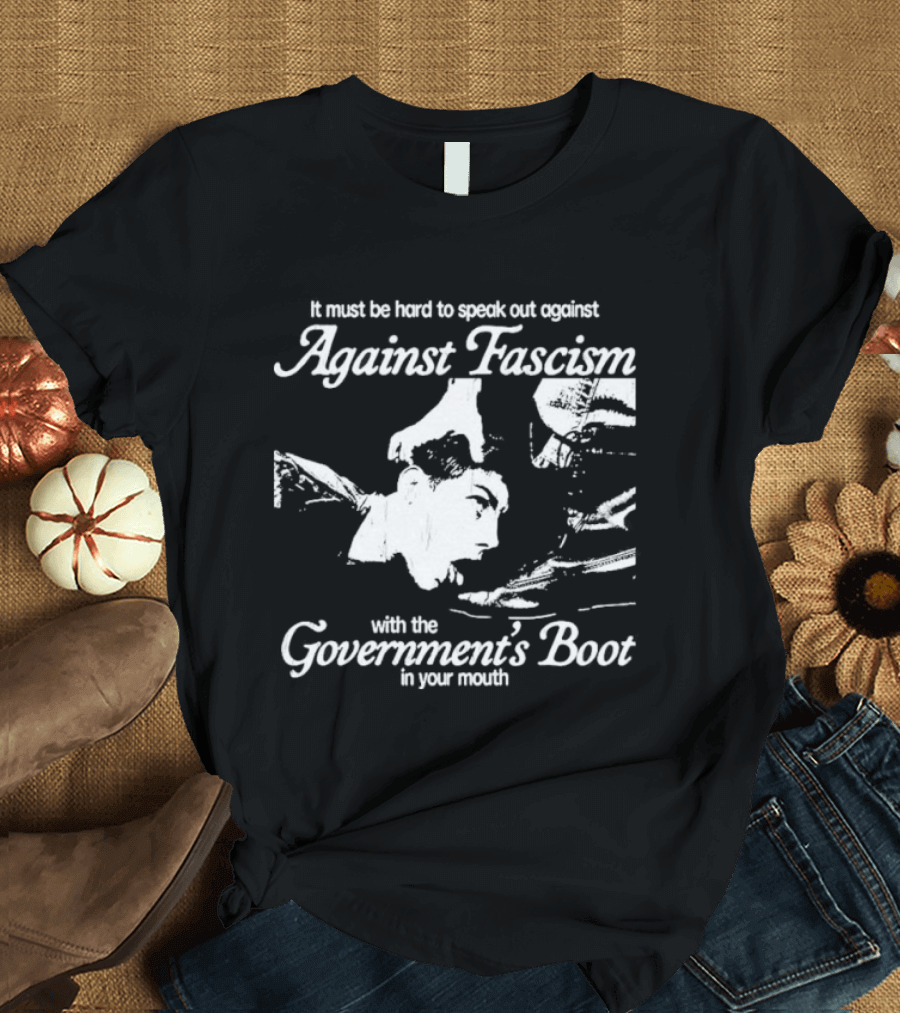 It Must Be Hard To Speak Out Against Fascism With The Government's Boot In Your Mouth T-Shirt