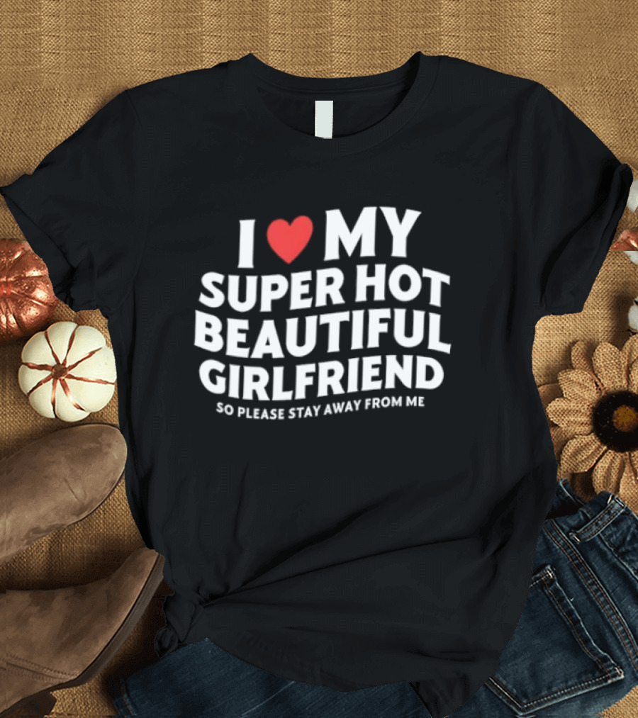 I Love My Super Hot Beautiful Girlfriend So Please Stay Away From Me T-Shirt