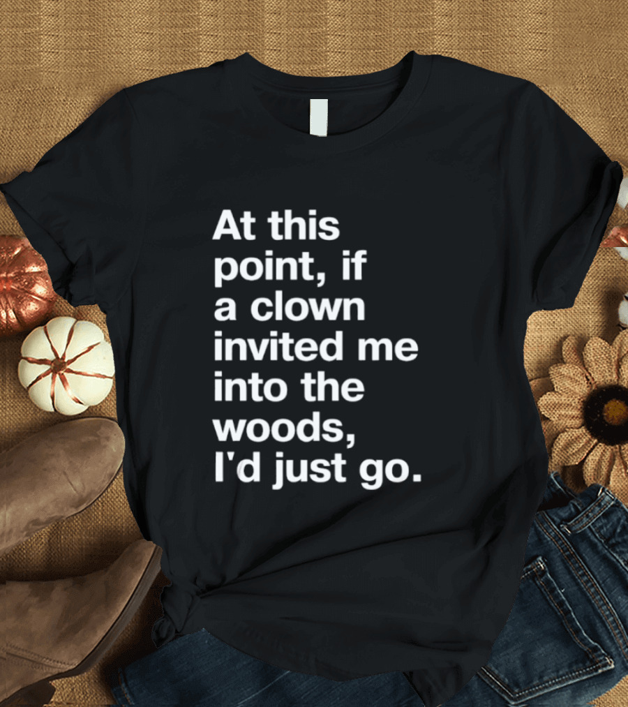 At This Point If A Clown Invited Me Into The Woods I'd Just Go T-Shirt