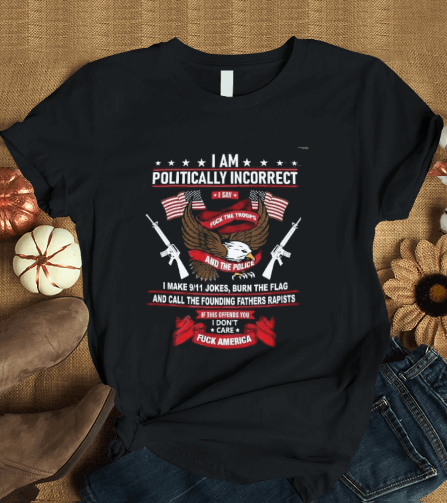 I Am Politically Incorrect I Say Fuck The Troops And The Police Burn The Flag T-Shirt