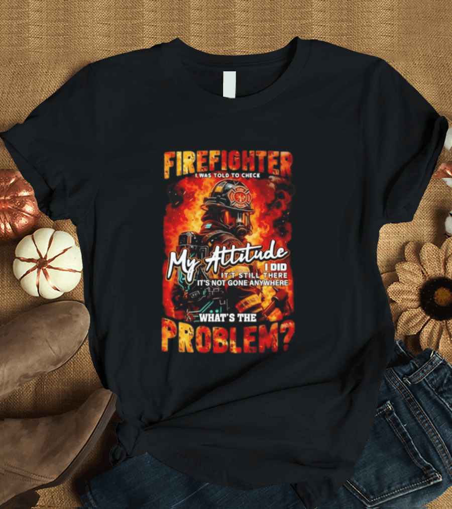 Firefighter I Was Told To Check My Attitude What's The Problem It's Not Gone Anywhere T-Shirt