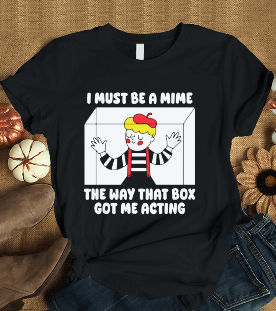 I Must Be A Mime The Way That Box Got Me Acting T-Shirt
