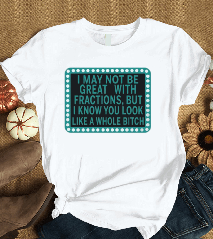 I May Not Be Great With Fractions But I Know You Look Like A Whole Bitch T-Shirt