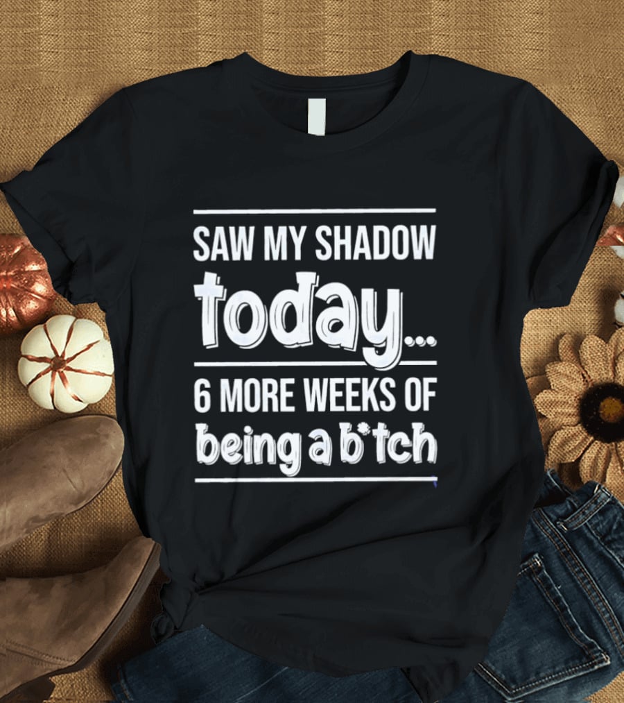 Saw My Shadow Today 6 More Weeks Of Being A Bitch T-Shirt