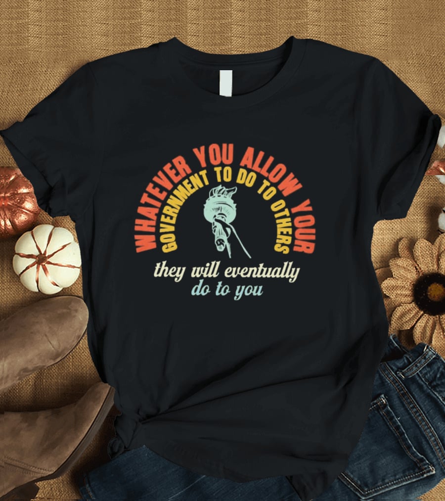 Whatever You Allow Your Government To Do To Others They Will Eventually Do To You Statue Liberty Message T-Shirt
