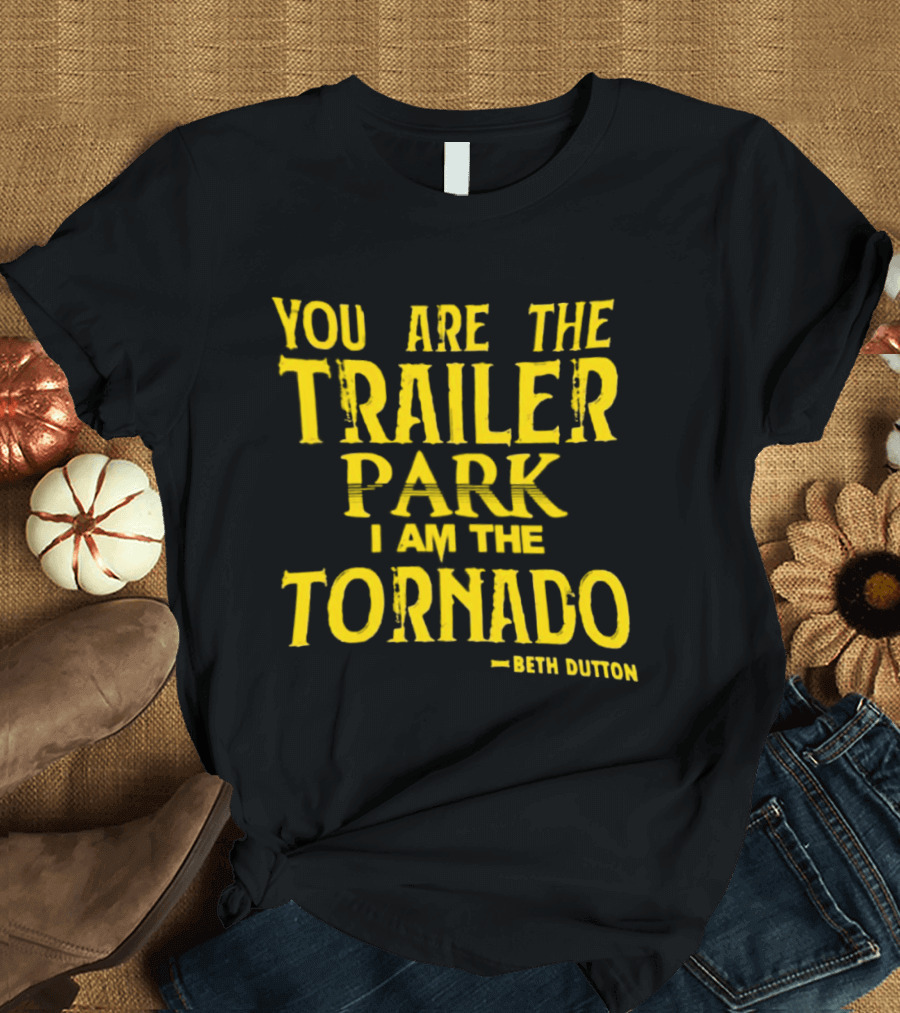 You Are The Trailer Park I Am The Tornado Beth Dutton T-Shirt
