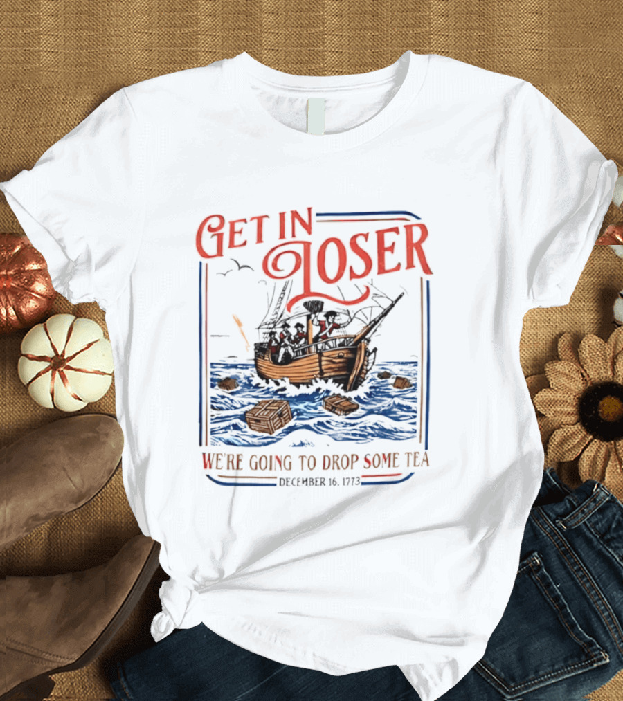 Get In Loser We're Going To Drop Some Tea Boston Tea Party December 16 1773 4th Of July USA 250th Anniversary T-Shirt