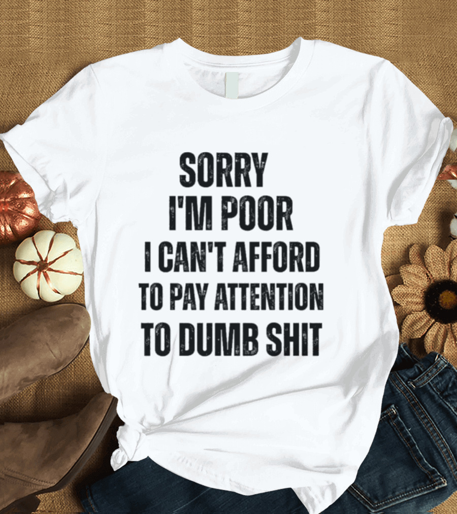 Sorry I'm Poor I Can't Afford To Pay Attention To Dumb Shit T-Shirt