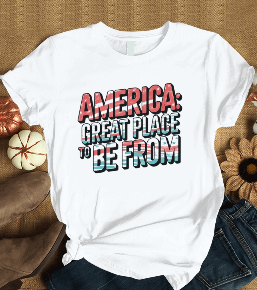 America Great Place To Be From Patriotic T-Shirt
