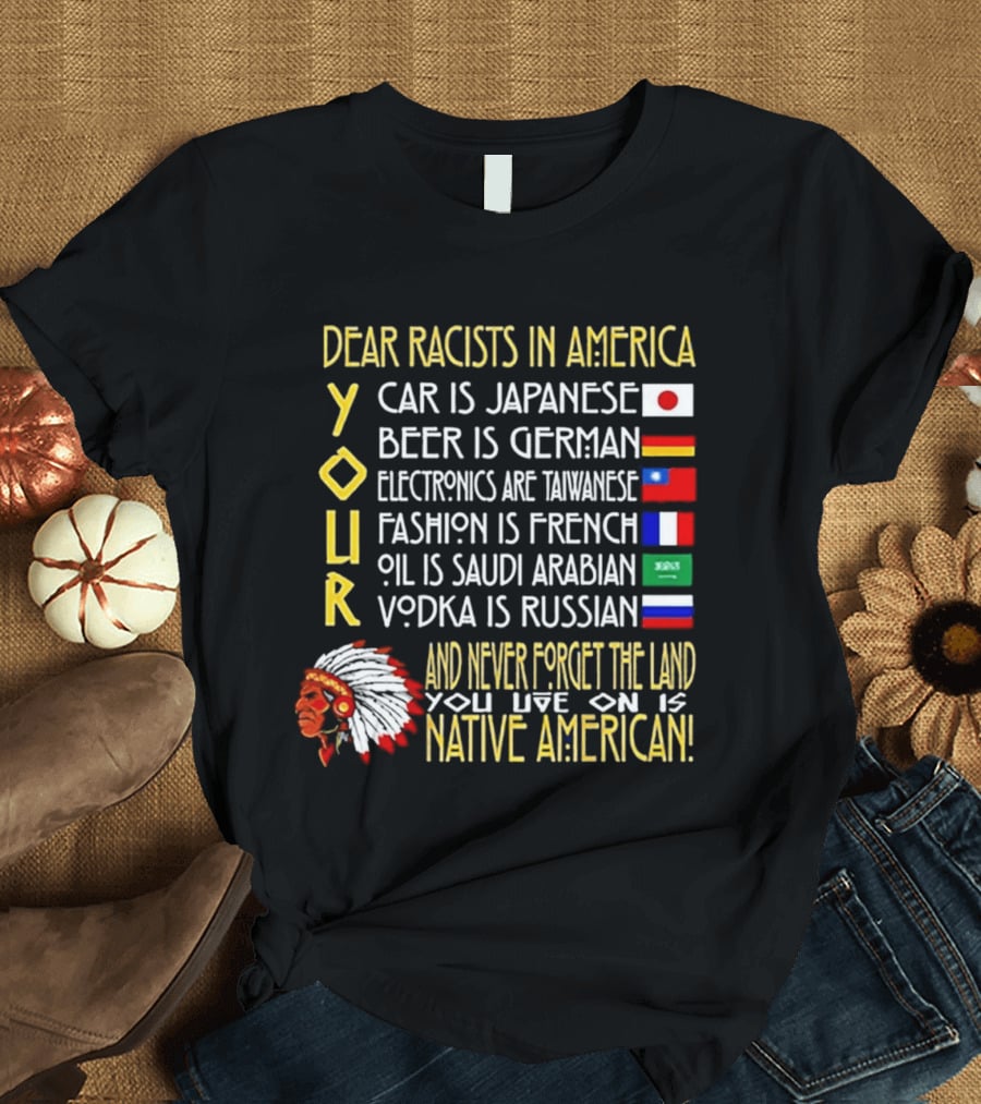 Dear Racists In America Land Is Native American Car Japanese Beer German Electronics Taiwanese Fashion French Oil Saudi Vodka Russian T-Shirt