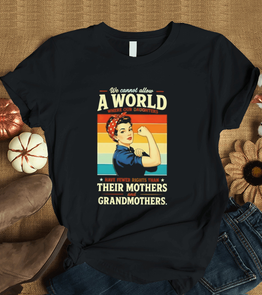 Rosie The Riveter We Cannot Allow A World Where Our Daughters Have Fewer Rights Than Their Mothers And Grandmothers T-Shirt