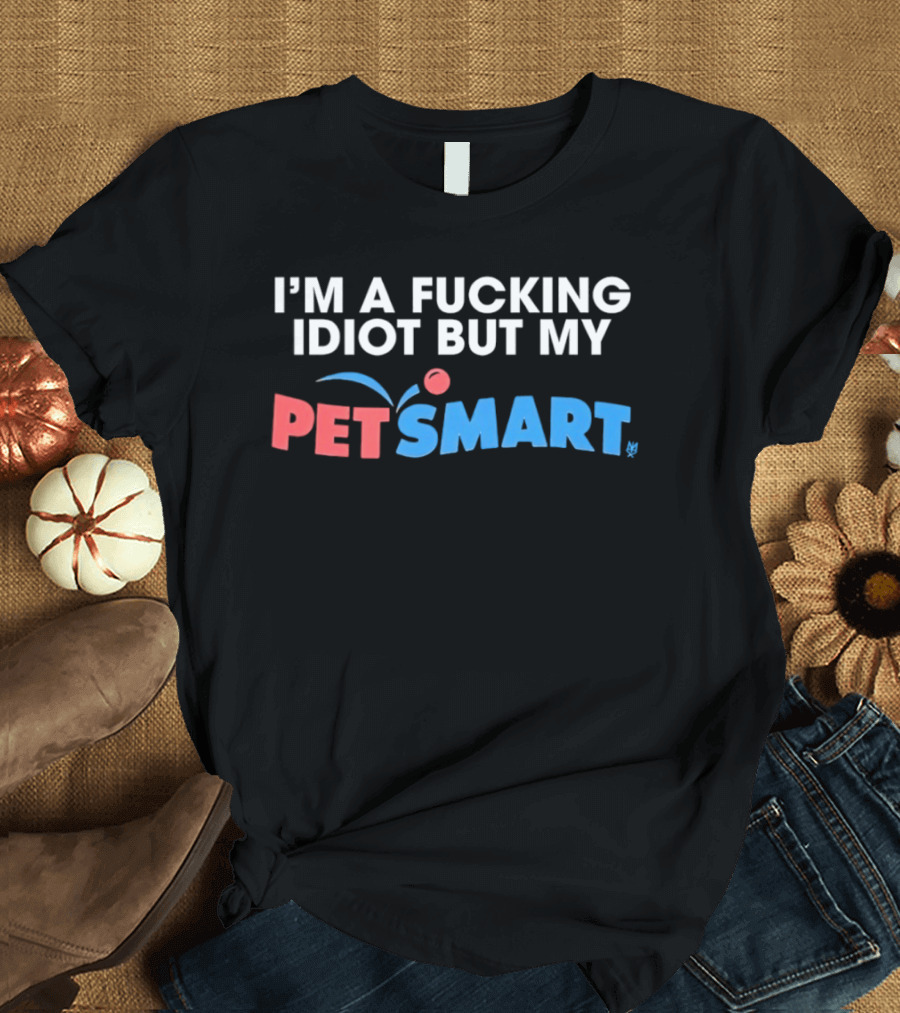 I'm A Fucking Idiot But My PetSmart T-Shirt