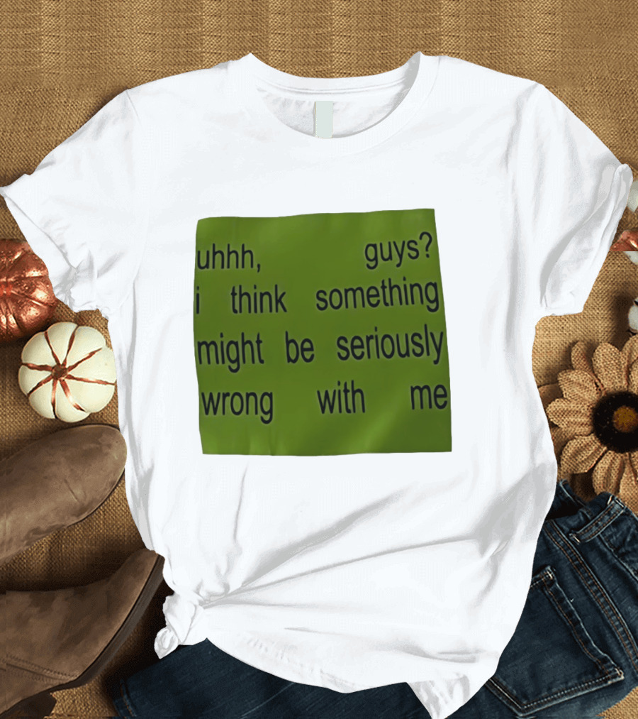 Uhhh Guys I Think Something Might Be Seriously Wrong With Me T-Shirt