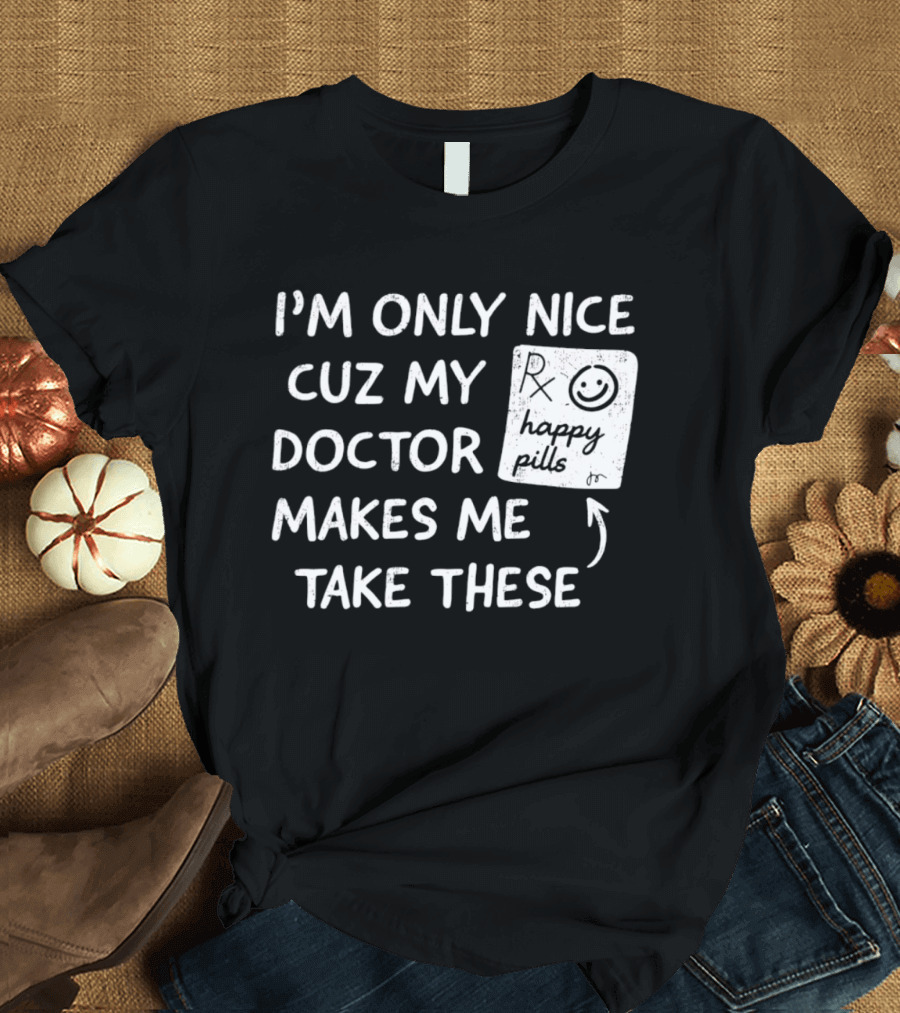 I'm Only Nice Cuz My Doctor Makes Me Take These Happy Pills T-Shirt