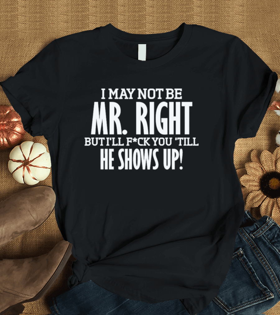I May Not Be Mr Right But I'll F*ck You Till He Shows Up T-Shirt