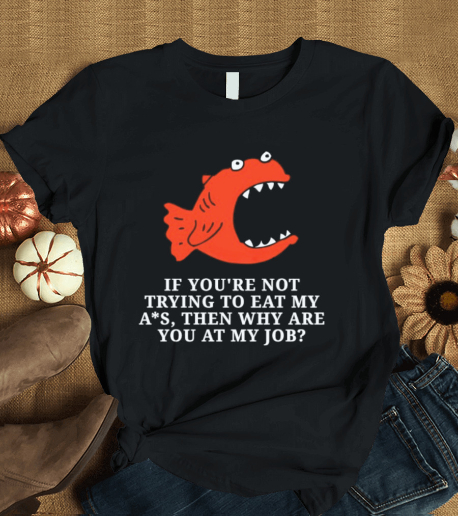 Piranha If You're Not Trying To Eat My Ass Then Why Are You At My Job T-Shirt