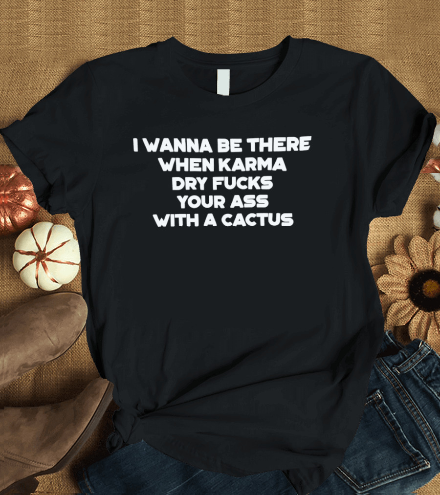 I Wanna Be There When Karma Dry Fucks Your Ass With A Cactus T-Shirt
