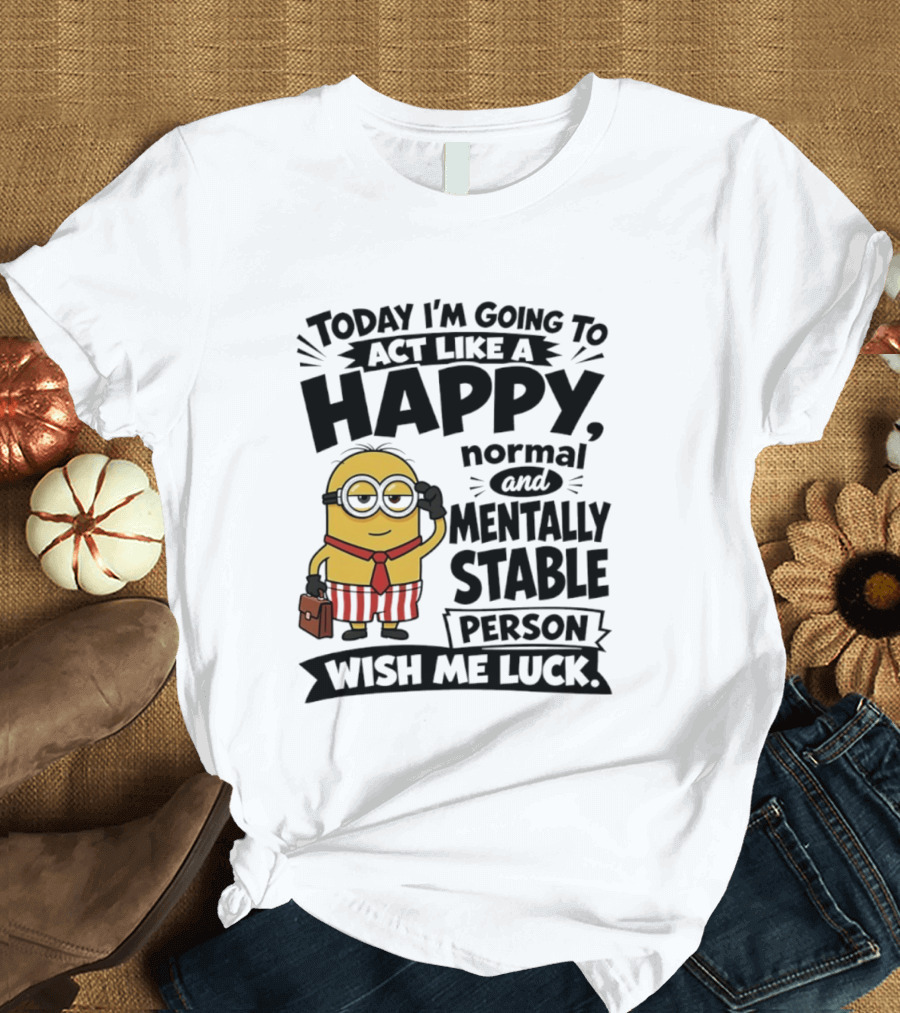 Minions Today I'm Going To Act Like A Happy Normal And Mentally Stable Person Wish Me Luck T-Shirt