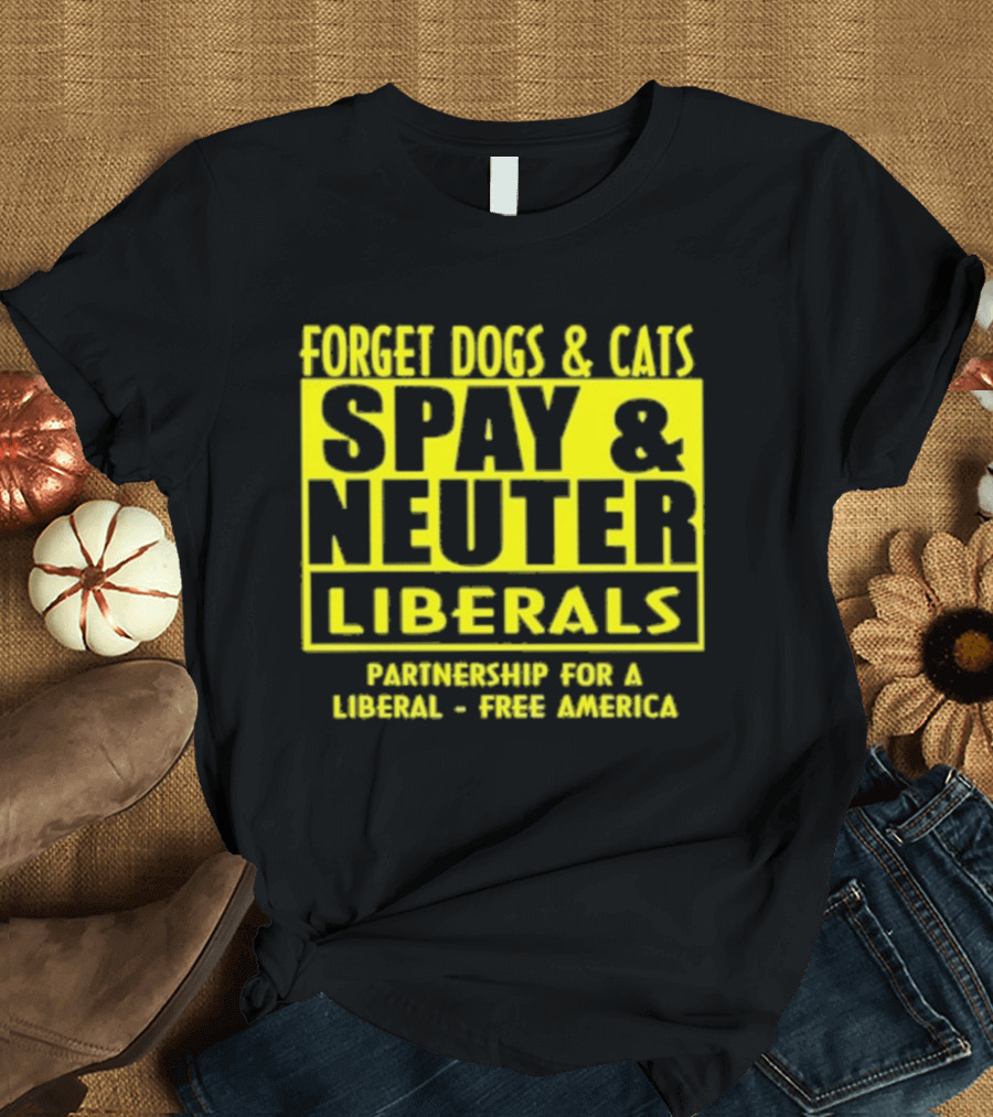 Forget Dogs And Cats Spay And Neuter Liberals Partnership For A Liberal Free America T-Shirt
