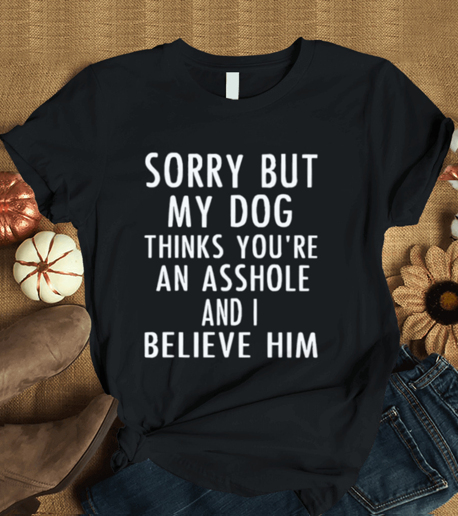 Sorry But My Dog Thinks You're An Asshole And I Believe Him T-Shirt