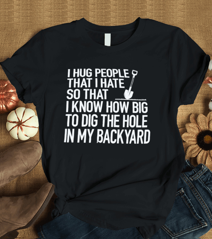 I Hug People That I Hate So That I Know How Big To Dig The Hole In My Backyard Shovel T-Shirt