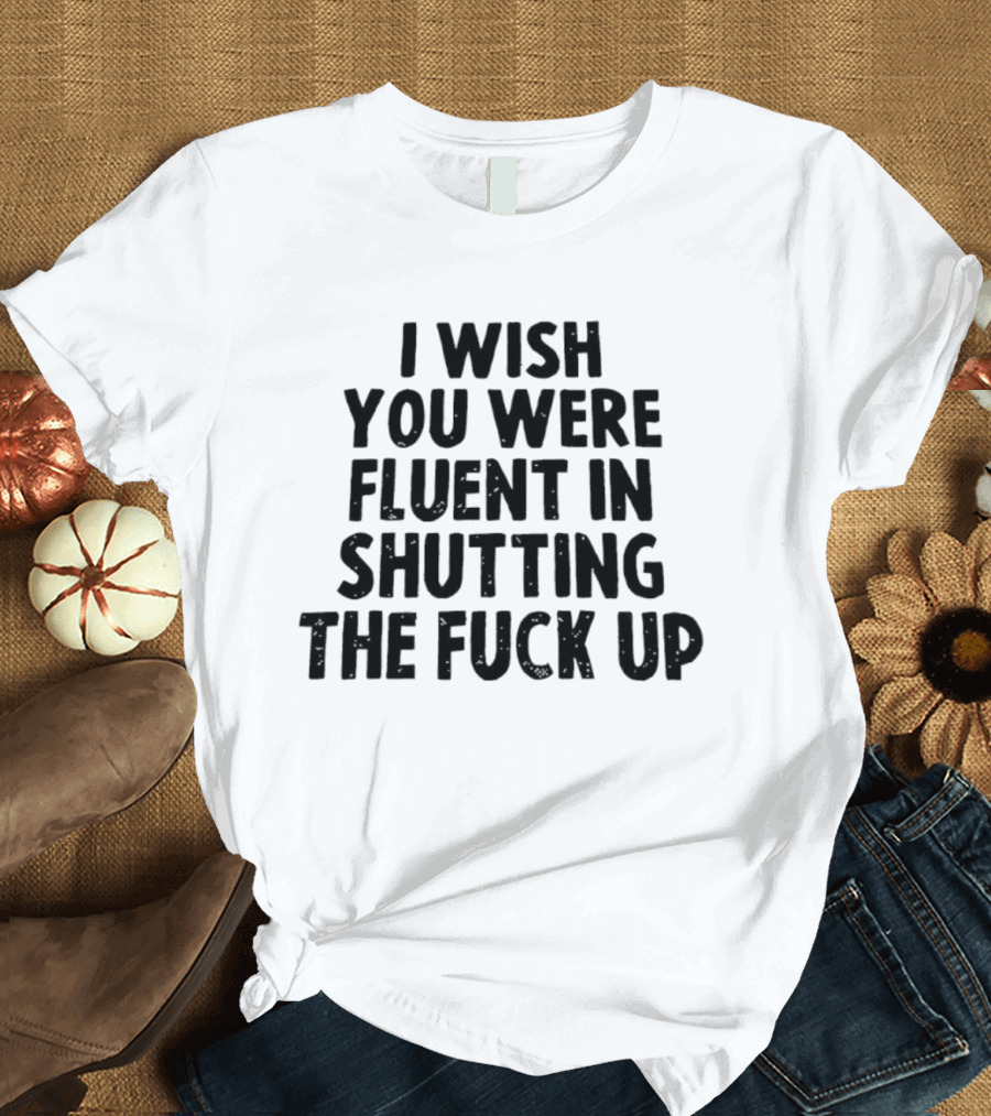 I Wish You Were Fluent In Shutting The Fuck Up T-Shirt
