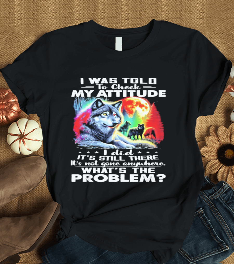 I Was Told To Check My Attitude Wolf It's Still There What's The Problem? T-Shirt