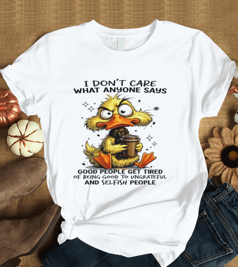 I Don't Care What Anyone Says Good People Get Tired Of Being Good To Ungrateful And Selfish People Duck T-Shirt