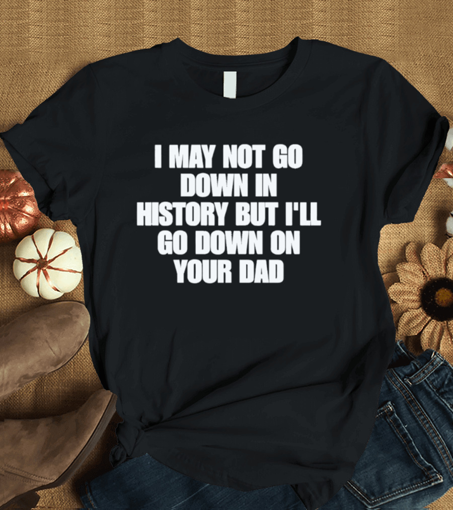 I May Not Go Down In History But I'll Go Down On Your Dad T-Shirt