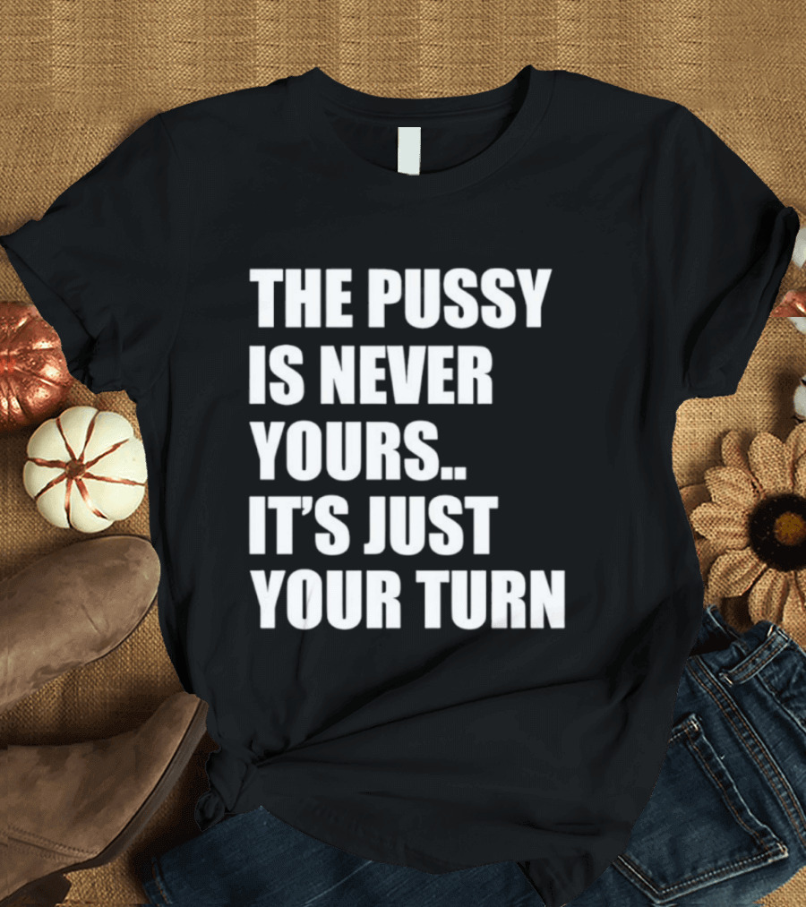 The Pussy Is Never Yours It's Just Your Turn T-Shirt