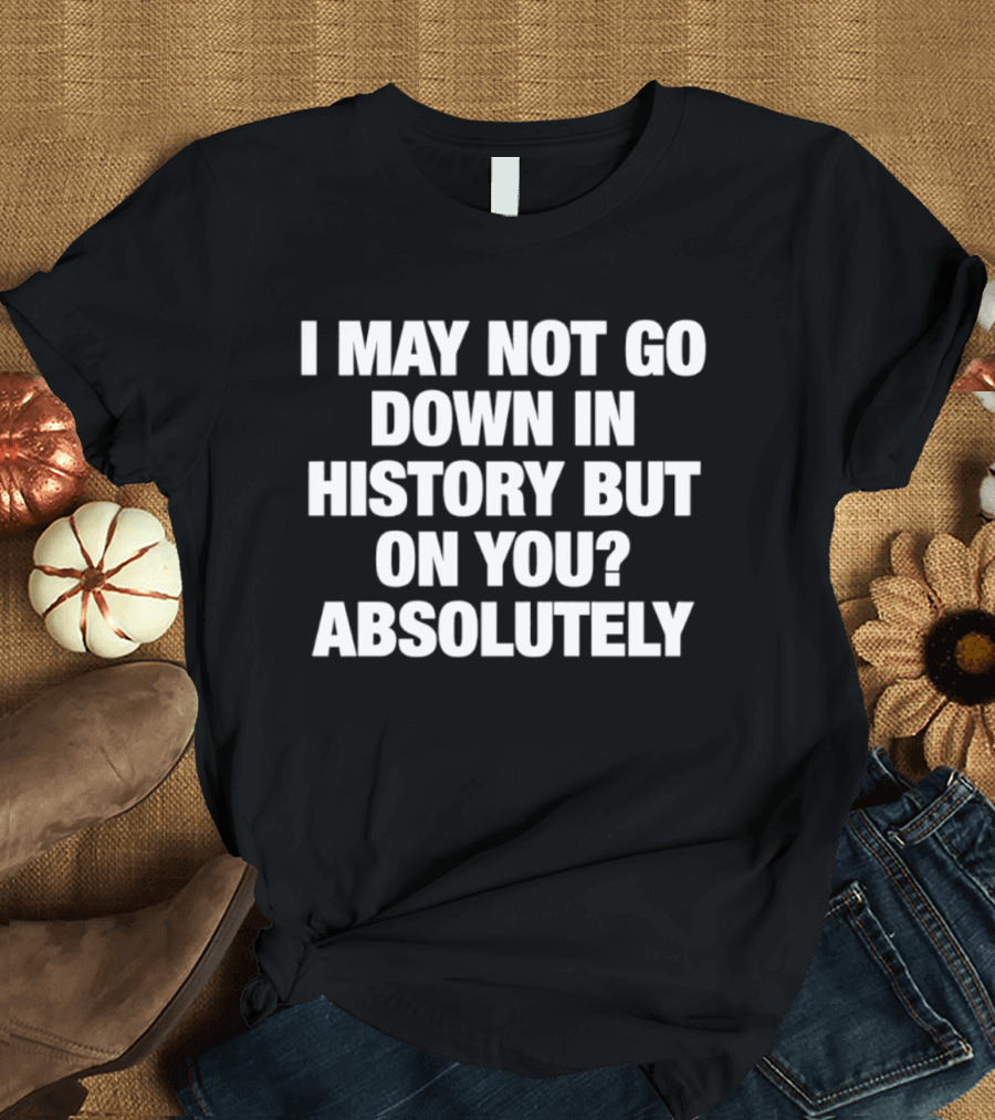 I May Not Go Down In History But On You Absolutely T-Shirt