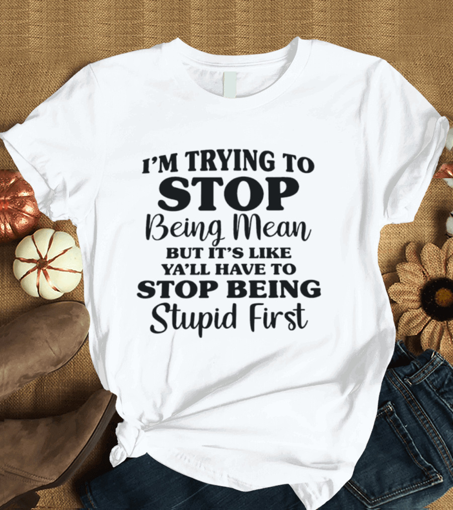 I'm Trying To Stop Being Mean But It's Like Ya'll Have To Stop Being Stupid First T-Shirt