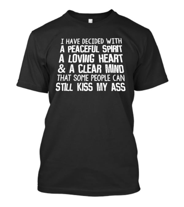 I Have Decided With A Peaceful Spirit A Loving Heart And A Clear Mind That Some People Can Still Kiss My Ass T-Shirt