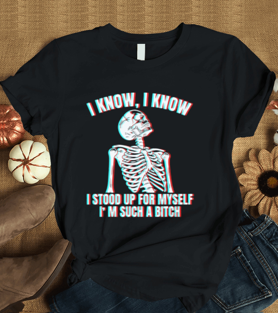I Know I Know I Stood Up For Myself I'm Such A Bitch Skeleton T-Shirt
