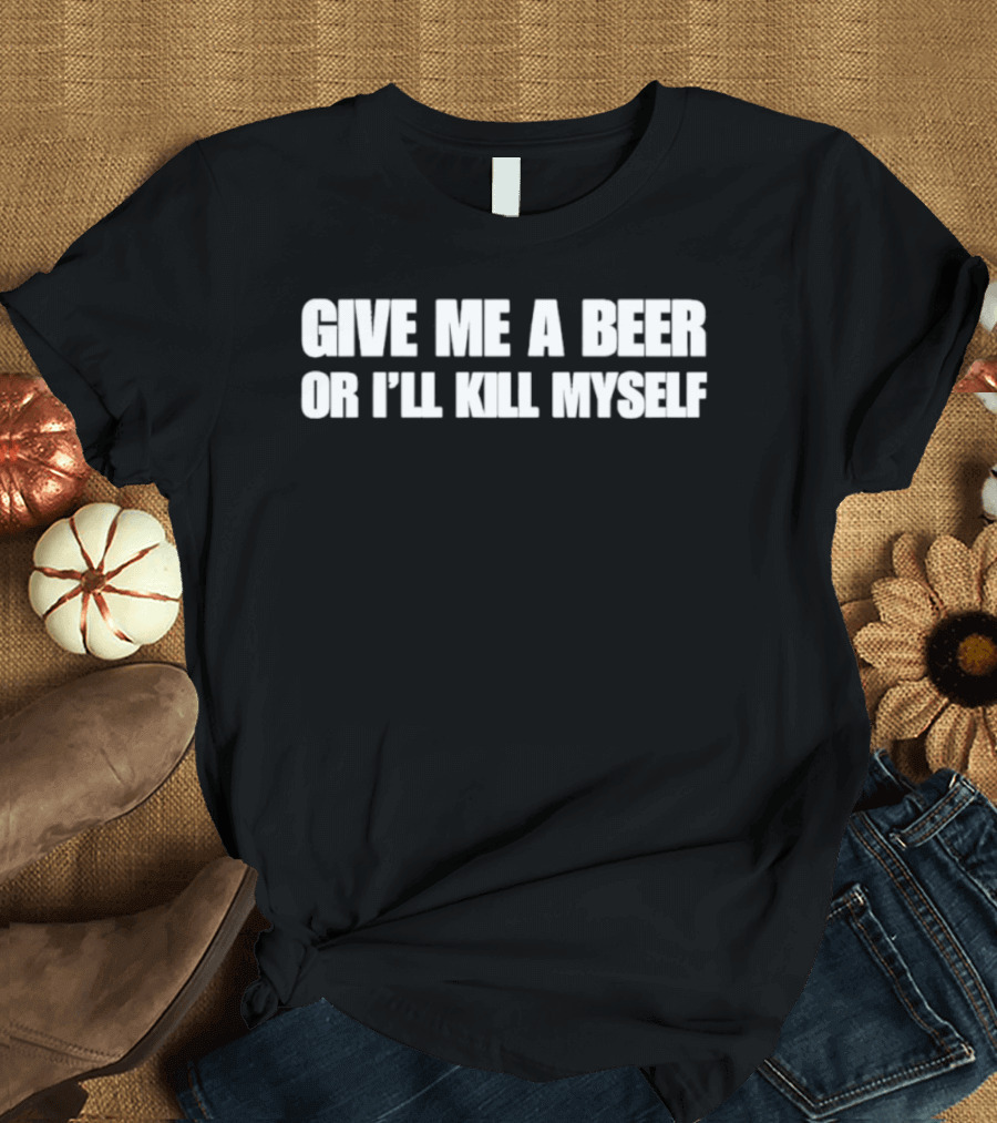 Give Me A Beer Or I’ll Kill Myself T-Shirt