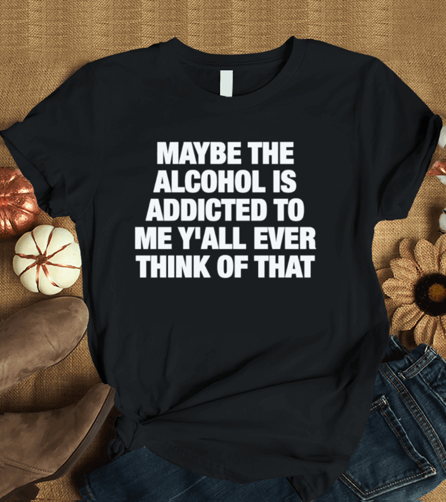 Maybe The Alcohol Is Addicted To Me Y'all Ever Think Of That T-Shirt
