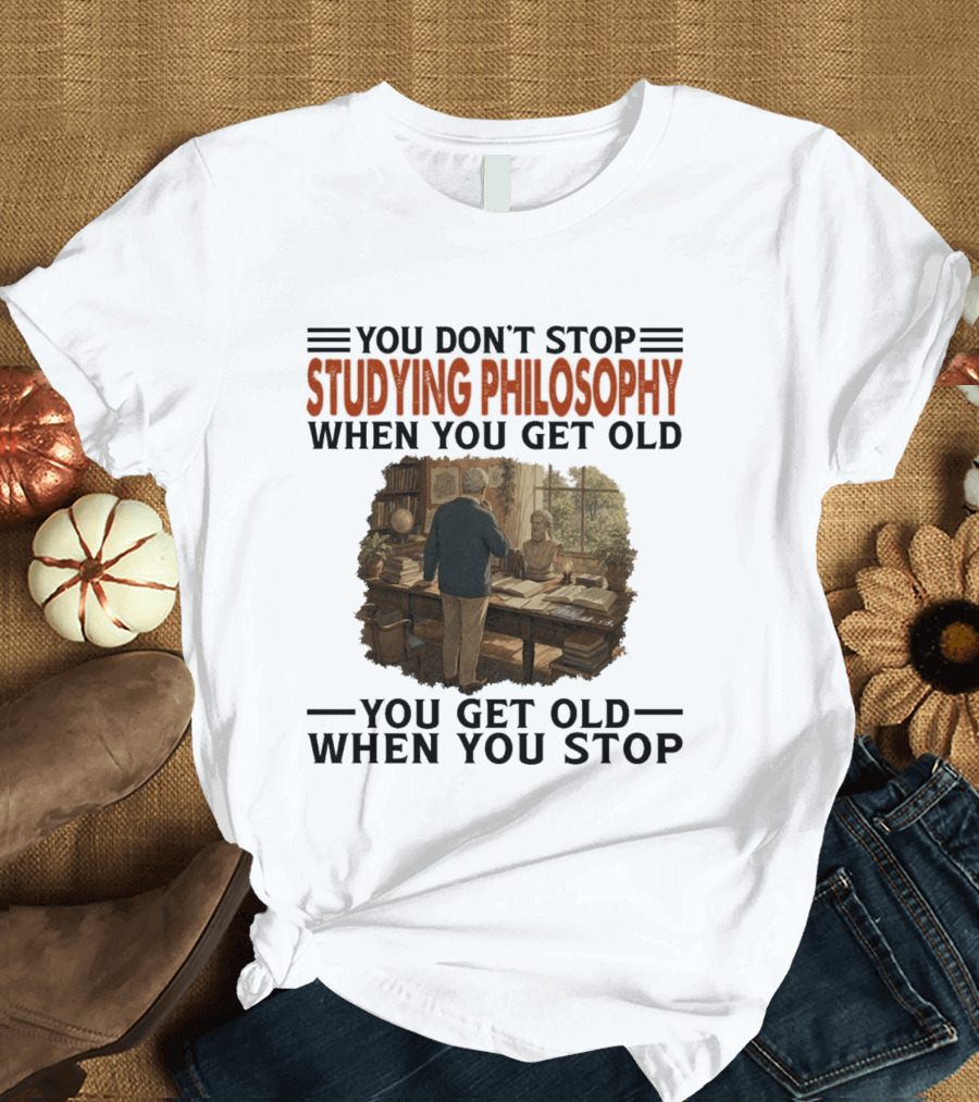 You Don't Stop Studying Philosophy When You Get Old You Get Old When You Stop T-Shirt