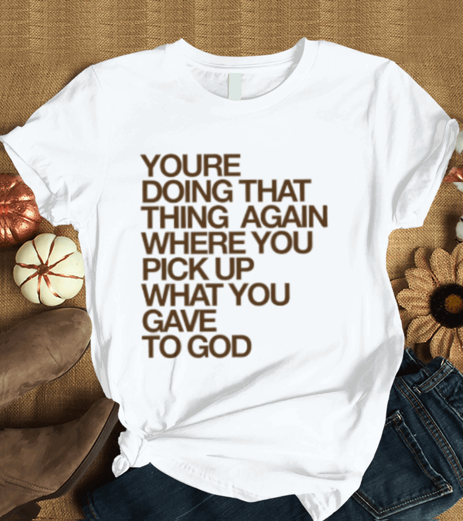 You're Doing That Thing Again Where You Pick Up What You Gave To God T-Shirt