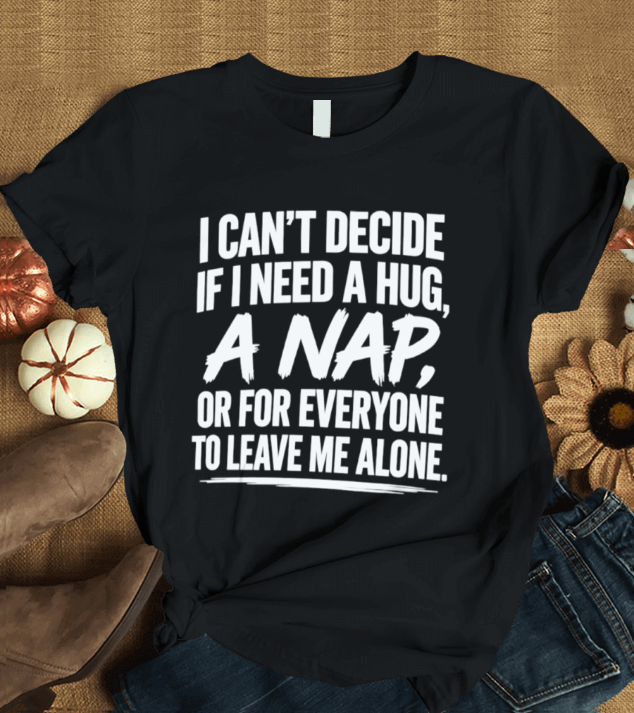 I Can't Decide If I Need A Hug A Nap Or For Everyone To Leave Me Alone T-Shirt