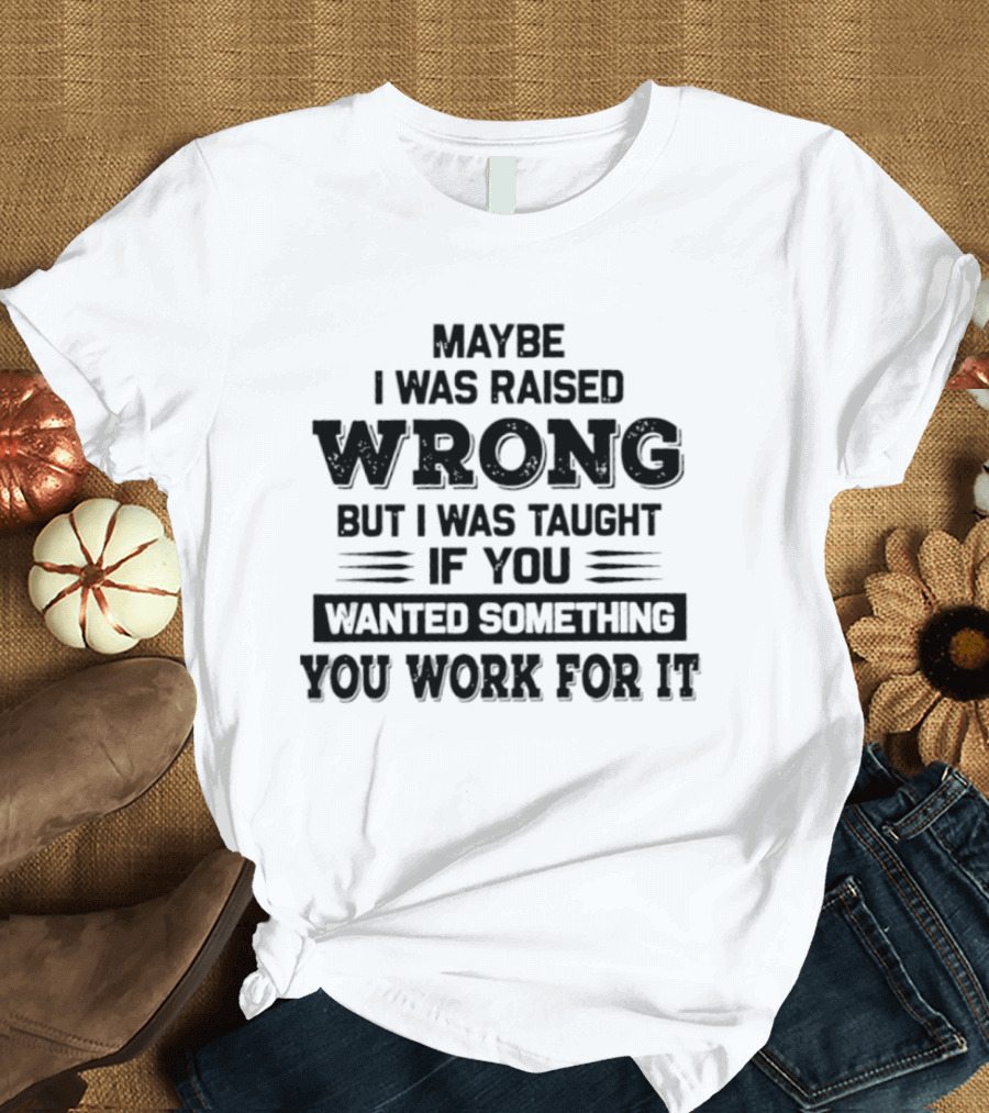 Maybe I Was Raised Wrong Taught If You Wanted Something You Work For It T-Shirt