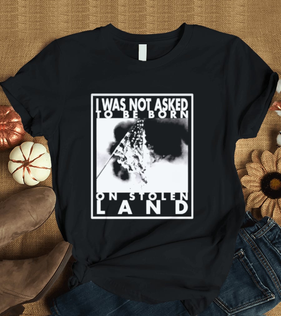 I Was Not Asked To Be Born On Stolen Land T-Shirt