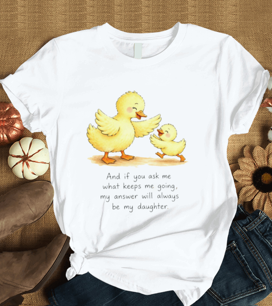 And If You Ask Me What Keeps Me Going My Answer Will Always Be My Daughter Ducks T-Shirt