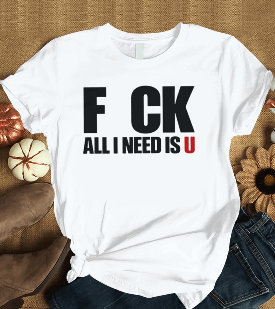 F CK All I Need Is U Sarcastic Relationship T-Shirt
