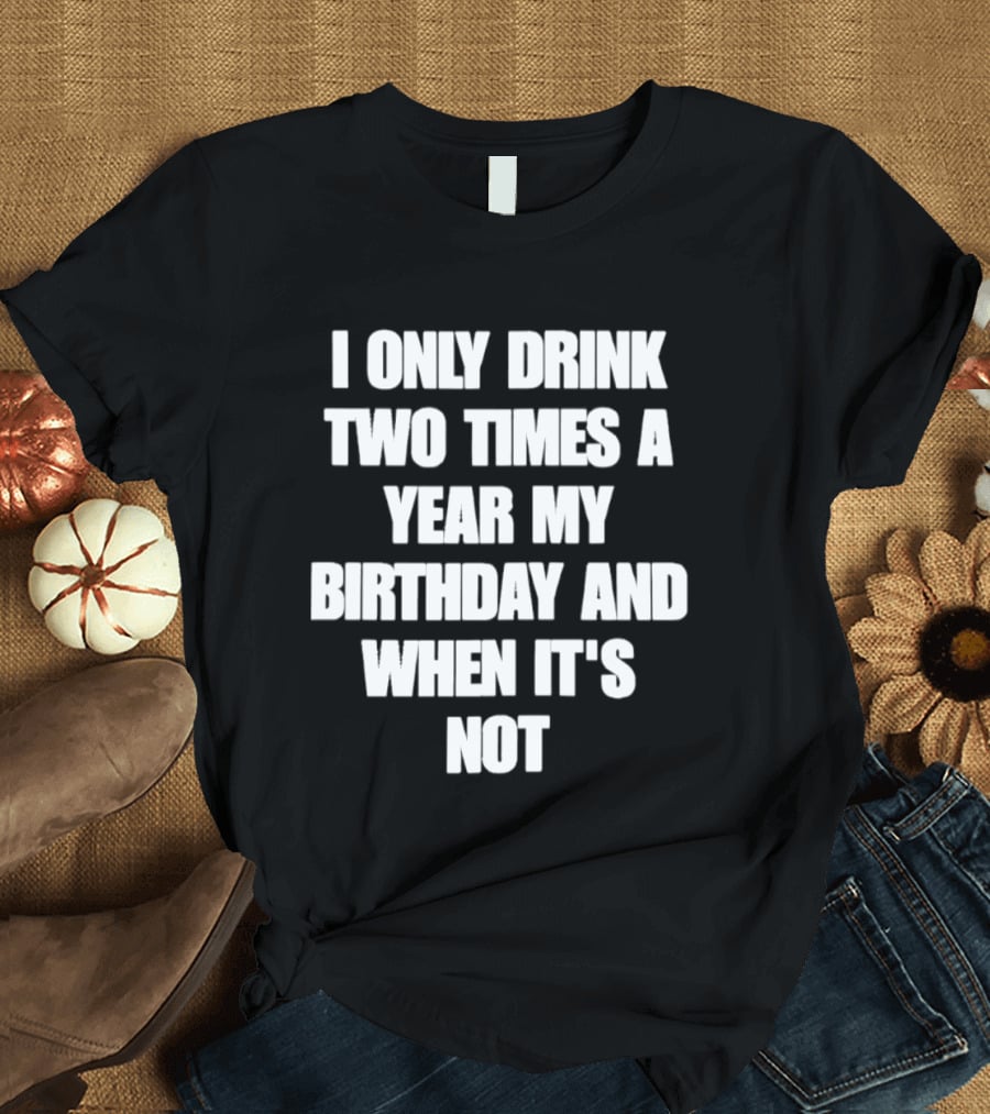 I Only Drink Two Times A Year My Birthday And When It's Not T-Shirt
