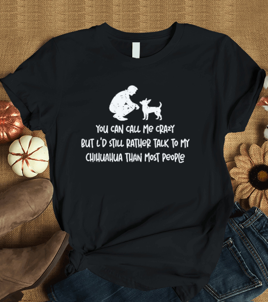 You Can Call Me Crazy But I'd Still Rather Talk To My Chihuahua Than Most People T-Shirt