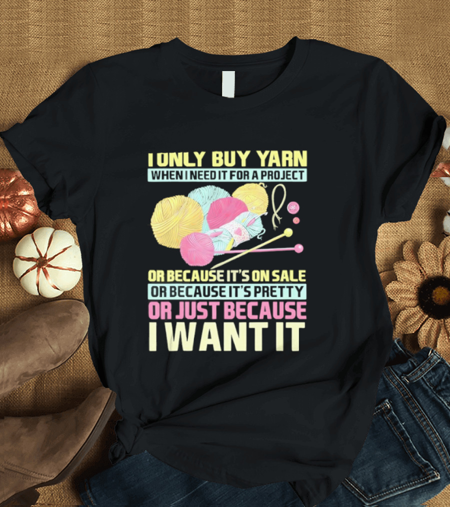I Only Buy Yarn When I Need It For A Project Because It's On Sale Because It's Pretty Or Just Because I Want It T-Shirt