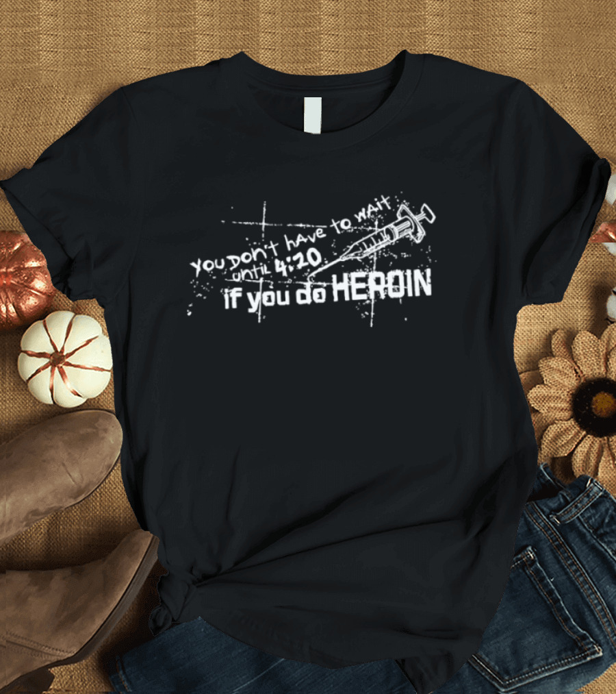 You Don’t Have To Wait Until 4 20 If You Do Heroin T-Shirt