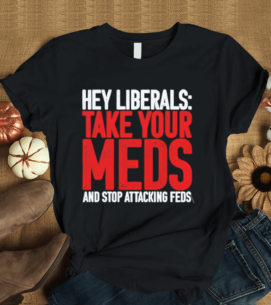 Hey Liberals Take Your Meds And Stop Attacking Feds T-Shirt