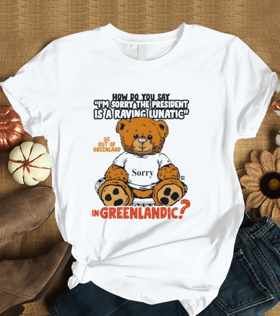 How Do You Say I'm Sorry The President Is A Raving Lunatic US Out Of Greenland In Greenlandic Trump Teddy Bear T-Shirt